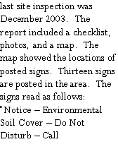 Text Box: last site inspection wasDecember 2003.  The report included a checklist, photos, and a map.  The map showed the locations of posted signs.  Thirteen signs are posted in the area.  The signs read as follows:  Notice  Environmental Soil Cover  Do Not Disturb  Call 