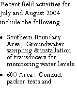 Text Box: Recent field activities for July and August 2004 include the following:Southern Boundary Area:  Groundwater sampling & installation of transducers for monitoring water levels.600 Area:  Conduct packer tests and