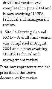 Text Box: draft final version was completed in June 2004 and is now awaiting USEPA technical and management review.4. Site 34 Burning Ground ROD  A draft final version was completed in August 2004 and is now awaiting USEPA technical and management review.Picatinny representatives had prioritized the above documents for review 