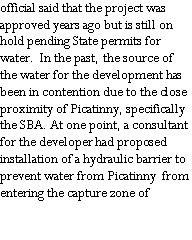 Text Box: official said that the project was approved years ago but is still on hold pending State permits for water.  In the past, the source of the water for the development has been in contention due to the close proximity of Picatinny, specifically the SBA. At one point, a consultant for the developer had proposed installation of a hydraulic barrier to prevent water from Picatinny  from entering the capture zone of 
