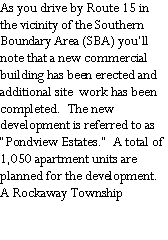 Text Box: As you drive by Route 15 in the vicinity of the Southern Boundary Area (SBA) youll note that a new commercial building has been erected and additional site  work has been completed.  The new development is referred to as Pondview Estates.  A total of 1,050 apartment units are planned for the development.  A Rockaway Township 