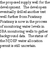 Text Box: the proposed supply well for the development.  The developers eventually drilled another test well further from Picatinny.  Picatinny is now in the process of monitoring water levels in SBA monitoring wells to gather background data.  The status of the NJDEP water allocation permit is still uncertain.