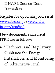 Text Box: DNAPL Source Zone RemediesRegister for upcoming courses at www.itrc.org or www.clu-in.org/studio/.New documents available at ITRC are as follows: Technical and Regulatory Guidance for Design, Installation, and Monitoring of  Alternative Final