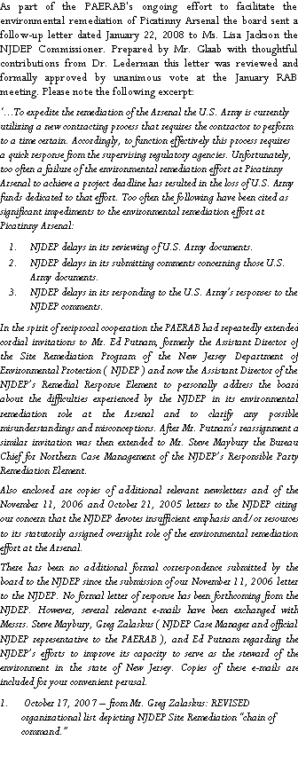 Text Box: As part of the PAERAB�s ongoing effort to facilitate the environmental remediation of Picatinny Arsenal the board sent a follow-up letter dated January 22, 2008 to Ms. Lisa Jackson the NJDEP Commissioner. Prepared by Mr. Glaab with thoughtful contributions from Dr. Lederman this letter was reviewed and formally approved by unanimous vote at the January RAB meeting. Please note the following excerpt:  �...To expedite the remediation of the Arsenal the U.S. Army is currently utilizing a new contracting process that requires the contractor to perform to a time certain. Accordingly, to function effectively this process requires a quick response from the supervising regulatory agencies. Unfortunately, too often a failure of the environmental remediation effort at Picatinny Arsenal to achieve a project deadline has resulted in the loss of U.S. Army funds dedicated to that effort. Too often the following have been cited as significant impediments to the environmental remediation effort at Picatinny Arsenal:NJDEP delays in its reviewing of U.S. Army documents.NJDEP delays in its submitting comments concerning those U.S. Army documents.NJDEP delays in its responding to the U.S. Army�s responses to the NJDEP comments.In the spirit of reciprocal cooperation the PAERAB had repeatedly extended cordial invitations to Mr. Ed Putnam, formerly the Assistant Director of the Site Remediation Program of the New Jersey Department of Environmental Protection ( NJDEP ) and now the Assistant Director of the NJDEP�s Remedial Response Element to personally address the board about the difficulties experienced by the NJDEP in its environmental remediation role at the Arsenal and to clarify any possible misunderstandings and misconceptions. After Mr. Putnam�s reassignment a similar invitation was then extended to Mr. Steve Maybury the Bureau Chief for Northern Case Management of the NJDEP�s Responsible Party Remediation Element.  Also enclosed are copies of additional relevant newsletters and of the November 11, 2006 and October 21, 2005 letters to the NJDEP citing our concern that the NJDEP devotes insufficient emphasis and/or resources to its statutorily assigned oversight role of the environmental remediation effort at the Arsenal. There has been no additional formal correspondence submitted by the board to the NJDEP since the submission of our November 11, 2006 letter to the NJDEP. No formal letter of response has been forthcoming from the NJDEP. However, several relevant e-mails have been exchanged with Messrs. Steve Maybury, Greg Zalaskus ( NJDEP Case Manager and official NJDEP representative to the PAERAB ), and Ed Putnam regarding the NJDEP�s efforts to improve its capacity to serve as the steward of the environment in the state of New Jersey. Copies of these e-mails are included for your convenient perusal. October 17, 2007 � from Mr. Greg Zalaskus: REVISED organizational list depicting NJDEP Site Remediation �chain of command.� 