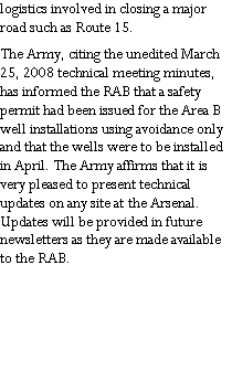 Text Box: logistics involved in closing a major road such as Route 15.The Army, citing the unedited March 25, 2008 technical meeting minutes, has informed the RAB that a safety permit had been issued for the Area B well installations using avoidance only and that the wells were to be installed in April. The Army affirms that it is very pleased to present technical updates on any site at the Arsenal. Updates will be provided in future newsletters as they are made available to the RAB.