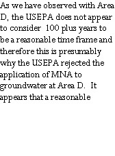 Text Box: As we have observed with Area D, the USEPA does not appear to consider  100 plus years to be a reasonable time frame and  therefore this is presumably why the USEPA rejected the application of MNA to groundwater at Area D.  It appears that a reasonable
