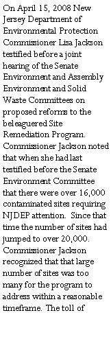 Text Box: On April 15, 2008 New Jersey Department of Environmental Protection Commissioner Lisa Jackson testified before a joint hearing of the Senate Environment and Assembly Environment and Solid Waste Committees on proposed reforms to the beleaguered Site Remediation Program.  Commissioner Jackson noted that when she had last testified before the Senate Environment Committee that there were over 16,000 contaminated sites requiring NJDEP attention.  Since that time the number of sites had jumped to over 20,000.  Commissioner Jackson recognized that that large number of sites was too many for the program to address within a reasonable timeframe. The toll of