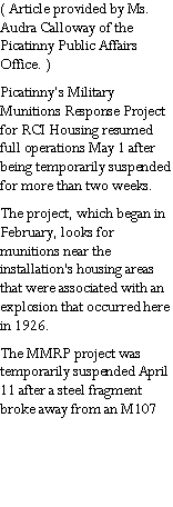 Text Box: ( Article provided by Ms. Audra Calloway of the Picatinny Public Affairs Office. )Picatinny�s Military Munitions Response Project for RCI Housing resumed full operations May 1 after being temporarily suspended for more than two weeks.The project, which began in February, looks for munitions near the installation's housing areas that were associated with an explosion that occurred here in 1926.The MMRP project was temporarily suspended April 11 after a steel fragment broke away from an M107