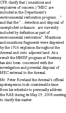 Text Box: CFR clarify that ( munitions and explosives of concern ) �MEC  are included in the Department�s environmental restoration program�� and that the �...detection and disposal of unexploded ordnance...are currently included by definition as part of environmental restoration�. Munitions and munitions fragments were dispersed by the 1926 explosion throughout the Arsenal and onto  adjacent land. As a result the MMRP program at Picatinny has also been  concerned with the investigation and potential disposal of MEC external to the Arsenal.Mr. Peter Rowland the Arsenal�s official spokesperson took considerable time from his schedule to personally address the RAB during its May 29, 2008 meeting to clarify this matter.  
