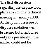 Text Box: The first discussions regarding the dispute took place at a routine technical meeting in January 2008.  At that point the issue of dispute resolution was broached but mentioned only as a possibility if the matter could not be 