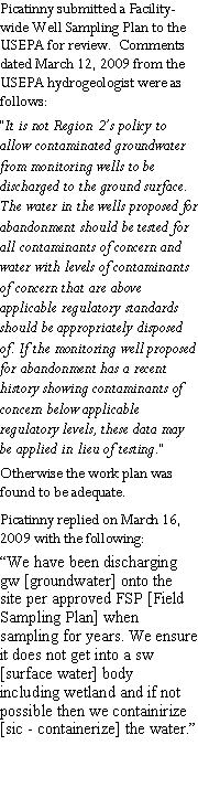 Text Box: Picatinny submitted a Facility-wide Well Sampling Plan to the USEPA for review.  Comments dated March 12, 2009 from the USEPA hydrogeologist were as follows:  �It is not Region 2�s policy to allow contaminated groundwater  from monitoring wells to be discharged to the ground surface.  The water in the wells proposed for abandonment should be tested for all contaminants of concern and water with levels of contaminants of concern that are above applicable regulatory standards should be appropriately disposed of. If the monitoring well proposed for abandonment has a recent history showing contaminants of concern below applicable regulatory levels, these data may be applied in lieu of testing.�  Otherwise the work plan was found to be adequate.Picatinny replied on March 16, 2009 with the following:  �We have been discharging gw [groundwater] onto the site per approved FSP [Field Sampling Plan] when sampling for years. We ensure it does not get into a sw [surface water] body including wetland and if not possible then we containirize [sic - containerize] the water.�