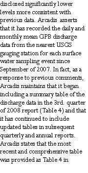 Text Box: disclosed significantly lower levels more consistent with previous data. Arcadis  asserts that it has recorded the daily and monthly mean GPB discharge data from the nearest USGS gauging station for each surface water sampling event since September of 2007. In fact, as a response to previous comments, Arcadis maintains that it began including a summary table of the discharge data in the 3rd. quarter of 2008 report (Table 4) and that it has continued to include updated tables in subsequent quarterly and annual reports. Arcadis states that the most recent and comprehensive table was provided as Table 4 in 