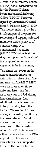 Text Box: A time-critical removal action (TCRA) action memorandum for the Former Defense Reutilization and Marketing Office (DRMO) Yard was signed by Lieutenant Colonel John P. Stack on May 5, 2009.  The memorandum provides a brief synopsis of the plans for removing and capping  selected munitions and explosives of concern /improved conventional munitions (MEC / ICM) objects at the site; work plans with details of the proposed action are expected to be forthcoming.The action will focus on the detection and removal or detonation in-place of surface and near-surface MEC. MEC were discovered on three different dates:  the first  discovery was in 1993 during fence installation, then additional material was found to be protruding from the banks of Green Pond Brook during a site walk , and finally, the remainder was found during pre-construction soil sampling for the remedial action. The MEC is believed to either be debris from the 1926 explosion or it is waste from excavation spoils dumped at the site. The source for the
