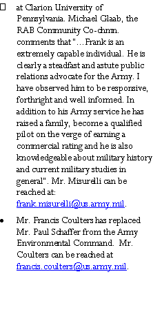 Text Box: at Clarion University of Pennsylvania. Michael Glaab, the RAB Community Co-chmn. comments that �...Frank is an extremely capable individual. He is clearly a steadfast and astute public relations advocate for the Army. I have observed him to be responsive, forthright and well informed. In addition to his Army service he has raised a family, become a qualified pilot on the verge of earning a commercial rating and he is also knowledgeable about military history and current military studies in general�. Mr. Misurelli can be reached at:     frank.misurelli@us.army.mil. Mr. Francis Coulters has replaced  Mr. Paul Schaffer from the Army Environmental Command.  Mr. Coulters can be reached at francis.coulters@us.army.mil.