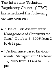 Text Box: The Interstate Technical Regulatory Council (ITRC) has scheduled the following on-line courses: �Use of Risk Assessment in Management of Contaminated Sites,� October 6, 2009 from 2 to 4:15 pm�Performance-based Environmental Management,� October 15, 2009 from 11 am to 1:15 pm