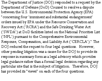 Text Box: The Department of Justice (DOJ) responded to a request by the Department of Defense (DoD) Counsel to resolve a dispute between the U.S. Environmental Protection Agency (EPA) �concerning four �imminent and substantial endangerment� orders issued by EPA under the Resource Conservation and Recovery Act (�RCRA�) and the Safe Drinking Water Act (�SWDA�) at DoD facilities listed on the National Priorities List (�NPL�) pursuant to the Comprehensive Environmental Response, Compensation, and Liability Act (�CERCLA�).� The DOJ reduced the request to four legal questions.  However, other pending litigation was a cause for the DOJ to provide its response in summary form as a legal advisory which provides legal guidance rather than a formal legal decision regarding any particular site that is the subject of litigation.  Therefore, DOJ has provided its �views� on each of the four questions.  