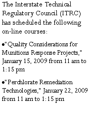 Text Box: The Interstate Technical Regulatory Council (ITRC) has scheduled the following on-line courses:�Quality Considerations for Munitions Response Projects,� January 15, 2009 from 11 am to 1:15 pm�Perchlorate Remediation Technologies,� January 22, 2009 from 11 am to 1:15 pm