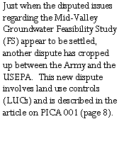 Text Box: Just when the disputed issues regarding the Mid-Valley Groundwater Feasibility Study (FS) appear to be settled, another dispute has cropped up between the Army and the USEPA.  This new dispute involves land use controls (LUCs) and is described in the article on PICA 001 (page 8).