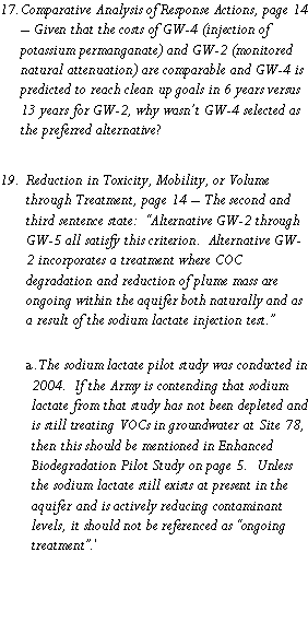 Text Box: Comparative Analysis of Response Actions, page 14 � Given that the costs of GW-4 (injection of potassium permanganate) and GW-2 (monitored natural attenuation) are comparable and GW-4 is predicted to reach clean up goals in 6 years versus 13 years for GW-2, why wasn�t GW-4 selected as the preferred alternative?Reduction in Toxicity, Mobility, or Volume through Treatment, page 14 � The second and third sentence state:  �Alternative GW-2 through GW-5 all satisfy this criterion.  Alternative GW-2 incorporates a treatment where COC degradation and reduction of plume mass are ongoing within the aquifer both naturally and as a result of the sodium lactate injection test.�The sodium lactate pilot study was conducted in 2004.  If the Army is contending that sodium lactate from that study has not been depleted and is still treating VOCs in groundwater at Site 78, then this should be mentioned in Enhanced Biodegradation Pilot Study on page 5.  Unless the sodium lactate still exists at present in the aquifer and is actively reducing contaminant levels, it should not be referenced as �ongoing treatment�.�