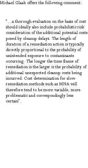 Text Box: Michael Glaab offers the following comment: �...a thorough evaluation on the basis of cost should ideally also include probabilistic risk consideration of the additional potential costs posed by cleanup delays. The length of duration of a remediation action is typically directly proportional to the probability of unintended exposure to contaminants occurring. The longer the time frame of remediation is the larger is the probability of additional unexpected cleanup costs being incurred. Cost determination for slow remediation methods such as MNA will therefore tend to be more variable, more problematic and correspondingly less certain�.       
