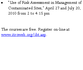 Text Box: �Use of Risk Assessment in Management of Contaminated Sites,� April 27 and July 20, 2010 from 2 to 4:15 pm The courses are free. Register on-line at  www.itrcweb.org/ibt.asp.