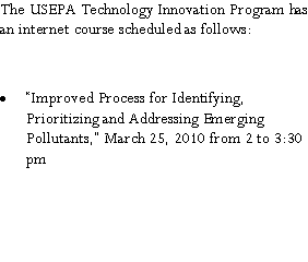 Text Box: The USEPA Technology Innovation Program has an internet course scheduled as follows:�Improved Process for Identifying, Prioritizing and Addressing Emerging Pollutants,� March 25, 2010 from 2 to 3:30 pm