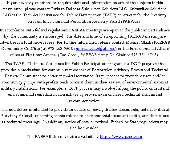 Text Box: If you have any questions or require additional information on any of the subjects in this newsletter, please contact Barbara Dolce at Subsurface Solutions LLC. Subsurface Solutions LLC is the Technical Assistance for Public Participation (TAPP) contractor for the Picatinny Arsenal Environmental Restoration Advisory Board (PAERAB).In accordance with federal regulations PAERAB meetings are open to the public and attendance by  the community is encouraged. The date and time of an upcoming PAERAB meeting are advertised in local newspapers. For further information please contact Michael Glaab (PAERAB Community Co-Chair) at 973-663-9605 (michaelglaab@att.net) or the Environmental Affairs office at Picatinny Arsenal (Ted Gabel, PAERAB Army Co-Chair at 973-724-6748).The TAPP - Technical Assistance for Public Participation program is a DOD program that provides a mechanism for community members of Restoration Advisory Boards and Technical Review Committees to obtain technical assistance. Its purpose is to provide citizen and/or community groups with professionals to assist them in their review of environmental issues at military installations. For example, a TAPP process may involve helping the public understand environmental remediation alternatives by providing an unbiased technical analysis and recommendation.The newsletter is intended to provide an update on newly drafted documents, field activities at Picatinny Arsenal, upcoming events related to environmental issues at the site, and discussions at technical meetings.  In addition, notice of new or revised  Federal or State regulations may also be included.The PAERAB also maintains a website at http://www.paerab.us.