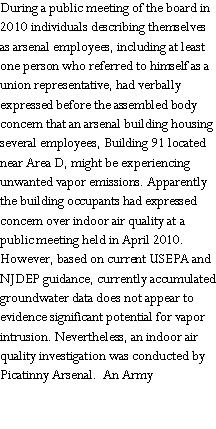 Text Box: During a public meeting of the board in 2010 individuals describing themselves as arsenal employees, including at least one person who referred to himself as a union representative, had verbally expressed before the assembled body  concern that an arsenal building housing  several employees, Building 91 located near Area D, might be experiencing unwanted vapor emissions. Apparently the building occupants had expressed concern over indoor air quality at a public meeting held in April 2010.  However, based on current USEPA and NJDEP guidance, currently accumulated groundwater data does not appear to evidence significant potential for vapor intrusion. Nevertheless, an indoor air quality investigation was conducted by Picatinny Arsenal.  An Army 