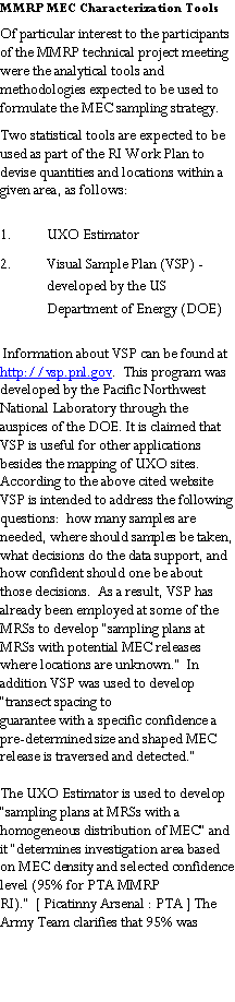 Text Box: MMRP MEC Characterization ToolsOf particular interest to the participants of the MMRP technical project meeting were the analytical tools and methodologies expected to be used to formulate the MEC sampling strategy. Two statistical tools are expected to be used as part of the RI Work Plan to devise quantities and locations within a given area, as follows:  UXO Estimator Visual Sample Plan (VSP) - developed by the US Department of Energy (DOE)  Information about VSP can be found at http://vsp.pnl.gov.  This program was developed by the Pacific Northwest National Laboratory through the auspices of the DOE. It is claimed that VSP is useful for other applications besides the mapping of UXO sites. According to the above cited website VSP is intended to address the following questions:  how many samples are needed, where should samples be taken, what decisions do the data support, and how confident should one be about those decisions.  As a result, VSP has already been employed at some of the MRSs to develop �sampling plans at MRSs with potential MEC releases where locations are unknown.�  In addition VSP was used to develop �transect spacing toguarantee with a specific confidence a pre-determined size and shaped MEC release is traversed and detected.�   The UXO Estimator is used to develop �sampling plans at MRSs with a homogeneous distribution of MEC� and it �determines investigation area based on MEC density and selected confidence level (95% for PTA MMRP RI).�  [ Picatinny Arsenal : PTA ] The Army Team clarifies that 95% was