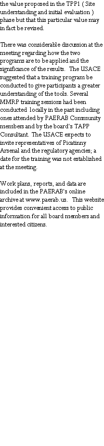 Text Box: the value proposed in the TPP1 ( Site understanding and initial evaluation ) phase but that this particular value may in fact be revised. There was considerable discussion at the meeting regarding how the two programs are to be applied and the significance of the results.  The USACE suggested that a training program be conducted to give participants a greater understanding of the tools. Several MMRP training sessions had been conducted  locally in the past including ones attended by PAERAB Community members and by the board�s TAPP Consultant. The USACE expects to invite representatives of Picatinny Arsenal and the regulatory agencies; a date for the training was not established at the meeting. Work plans, reports, and data are included in the PAERAB�s online archive at www.paerab.us.  This website provides convenient access to public information for all board members and interested citizens.