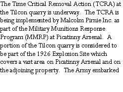 Text Box: The Time Critical Removal Action (TCRA) at the Tilcon quarry is underway.  The TCRA is being implemented by Malcolm Pirnie Inc. as part of the Military Munitions Response Program (MMRP) at Picatinny Arsenal.  A portion of the Tilcon quarry is considered to be part of the 1926 Explosion Site which covers a vast area on Picatinny Arsenal and on the adjoining property.  The Army embarked