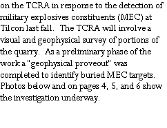Text Box: on the TCRA in response to the detection of military explosives constituents (MEC) at Tilcon last fall.  The TCRA will involve a visual and geophysical survey of portions of the quarry.  As a preliminary phase of the work a “geophysical proveout” was completed to identify buried MEC targets.  Photos below and on pages 4, 5, and 6 show the investigation underway.