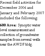 Text Box: Recent field activities for December 2006 and January and February 2007 included the following:600 Area:  Synoptic water level measurement and collection of groundwater samples from several wells near the AWDF bldg.  