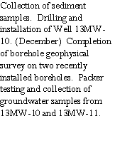 Text Box: Collection of sediment samples.  Drilling and installation of Well 13MW-10. (December)  Completion of borehole geophysical survey on two recently installed boreholes.  Packer testing and collection of  groundwater samples from 13MW-10 and 13MW-11.
